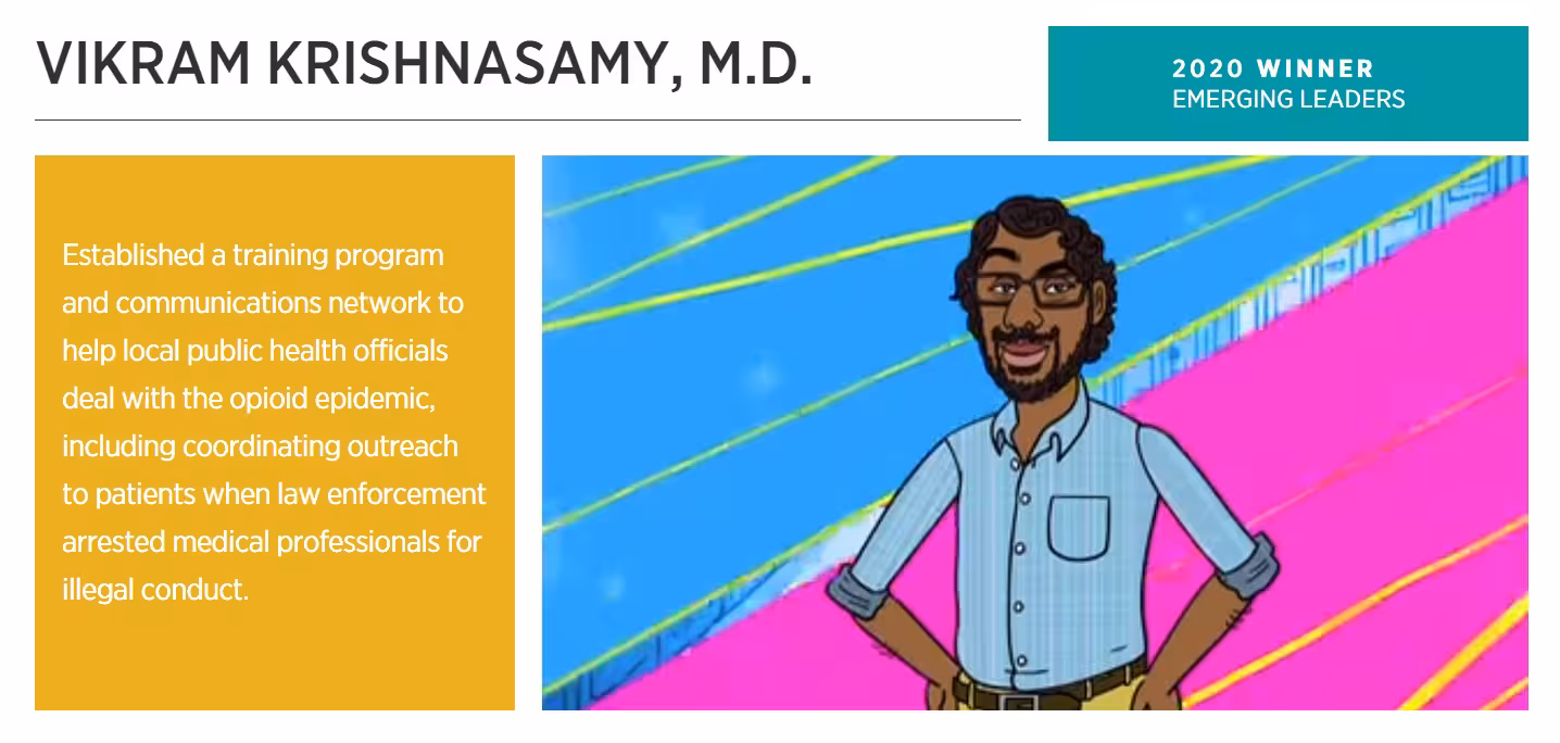 Vikram_EmergingLeaderWinner_2 Graphic with text: Established a training program and communications network to help local public health officials deal with the opioid epidemic, including coordinating outreach to patients when law enforcement arrested medical professionals for illegal conduct.