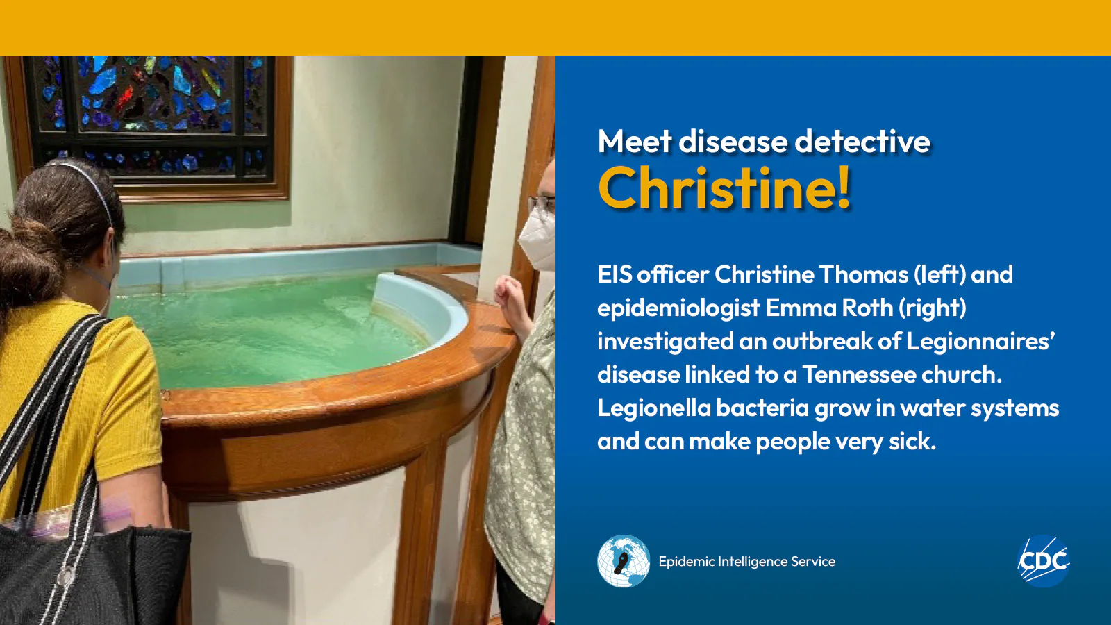eis-graphic-meet-christine Two woman looking into a baptismal font filled with water. Text reads: Meet CDC disease detective Christine! EIS officer Christine Thomas (left) and epidemiologist Emma Roth (right) investigated an outbreak of Legionnaires’ disease linked to a Tennessee church. Legionella bacteria grow in water systems and can make people very sick. Image includes CDC and EIS logos.