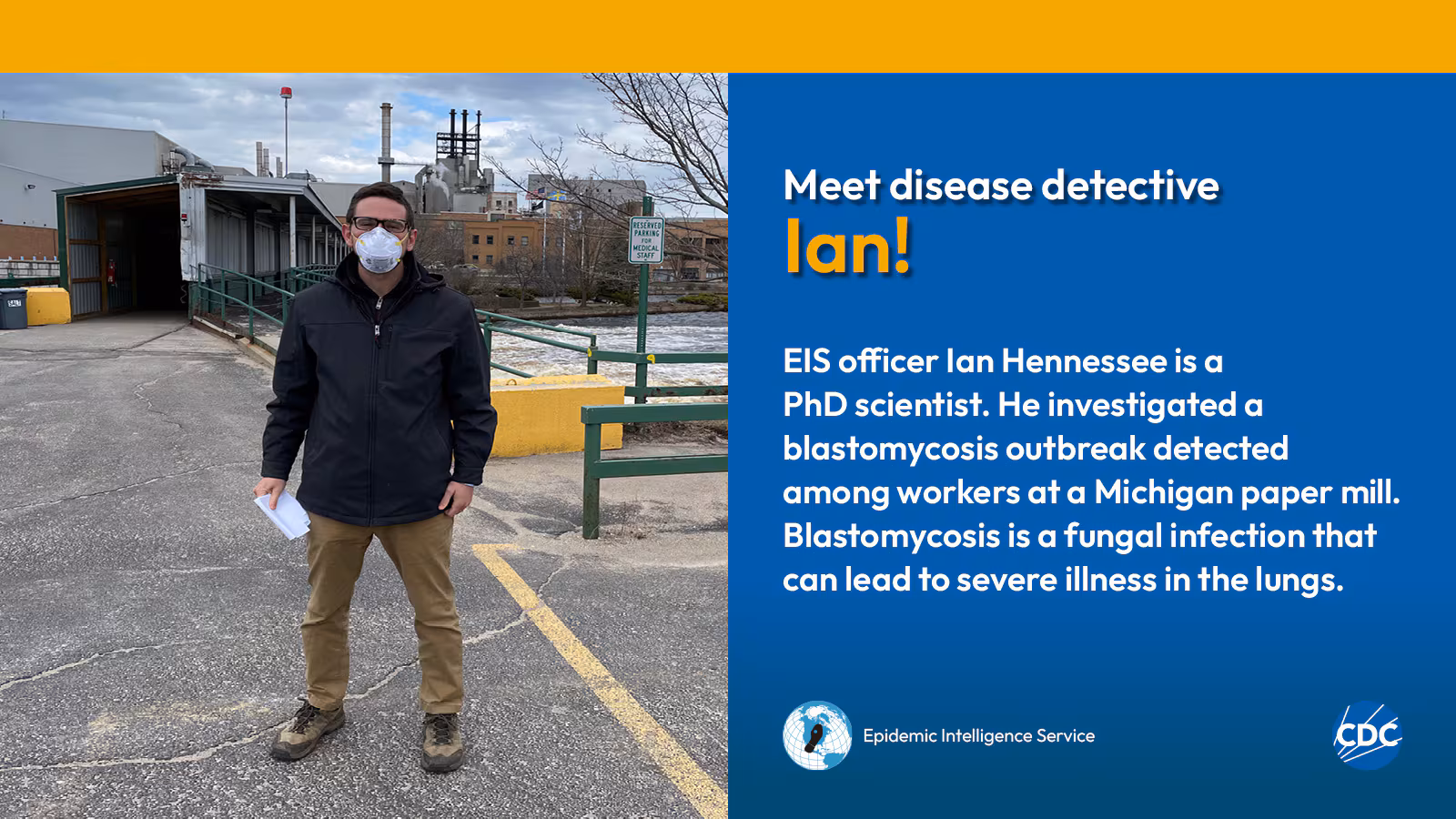 eis-graphic-meet-ian A man wearing a mask while standing in a parking lot. Text reads: Meet CDC disease detective Ian! EIS officer Ian Hennessee is a PhD scientist. He investigated a blastomycosis outbreak detected among workers at a Michigan paper mill. Blastomycosis is a fungal infection that can lead to severe illness in the lungs. Image includes CDC and EIS logos.