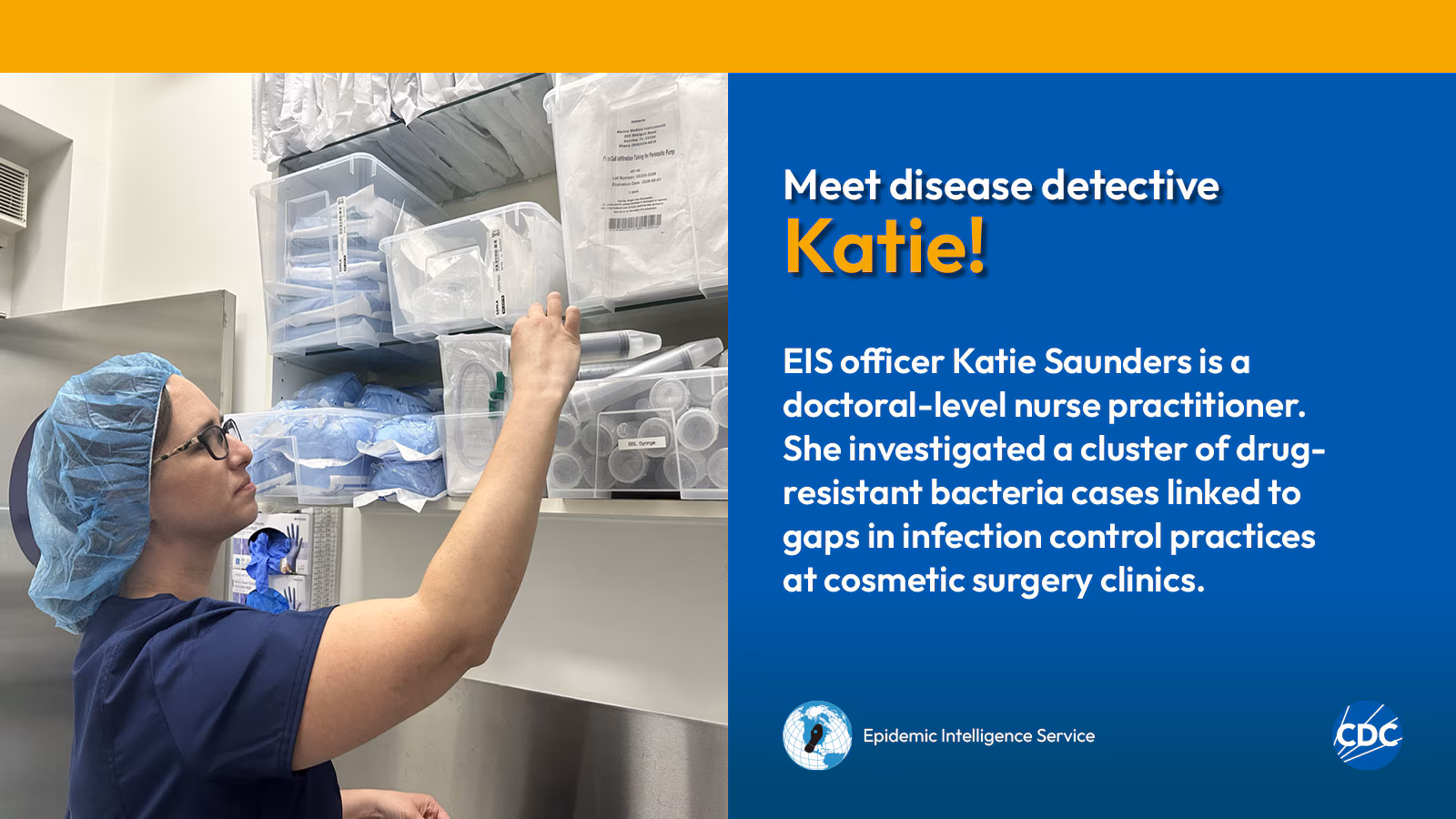 eis-graphic-meet-katie A woman wearing a hairnet while examining medical supplies. Text reads: Meet CDC disease detective Katie! EIS officer Katie Saunders is a doctoral-level nurse practitioner. She investigated a cluster of drug-resistant bacteria cases linked to gaps in infection control practices at cosmetic surgery clinics. Image includes CDC and EIS logos.