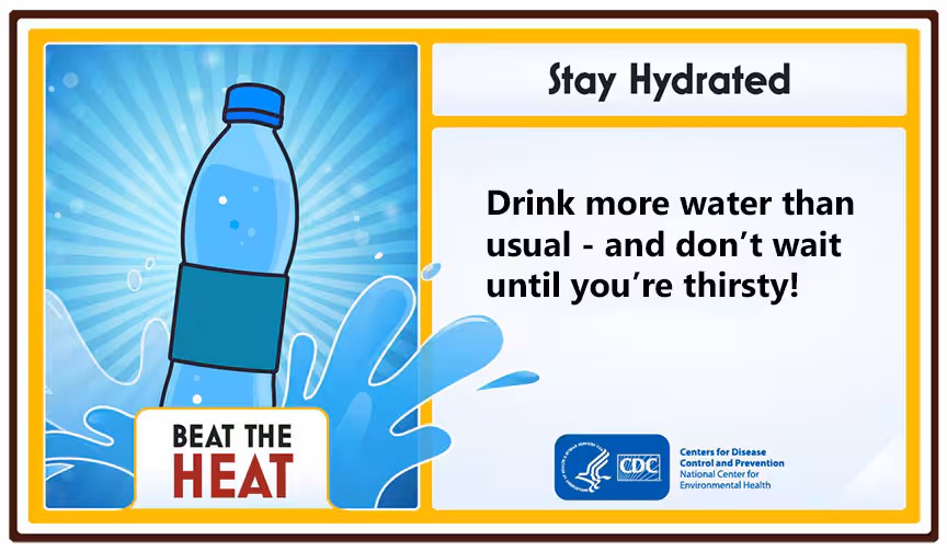 Beat the Heat. Stay Hydrated. Drink more water than usual - and don't wait until you're thirsty!