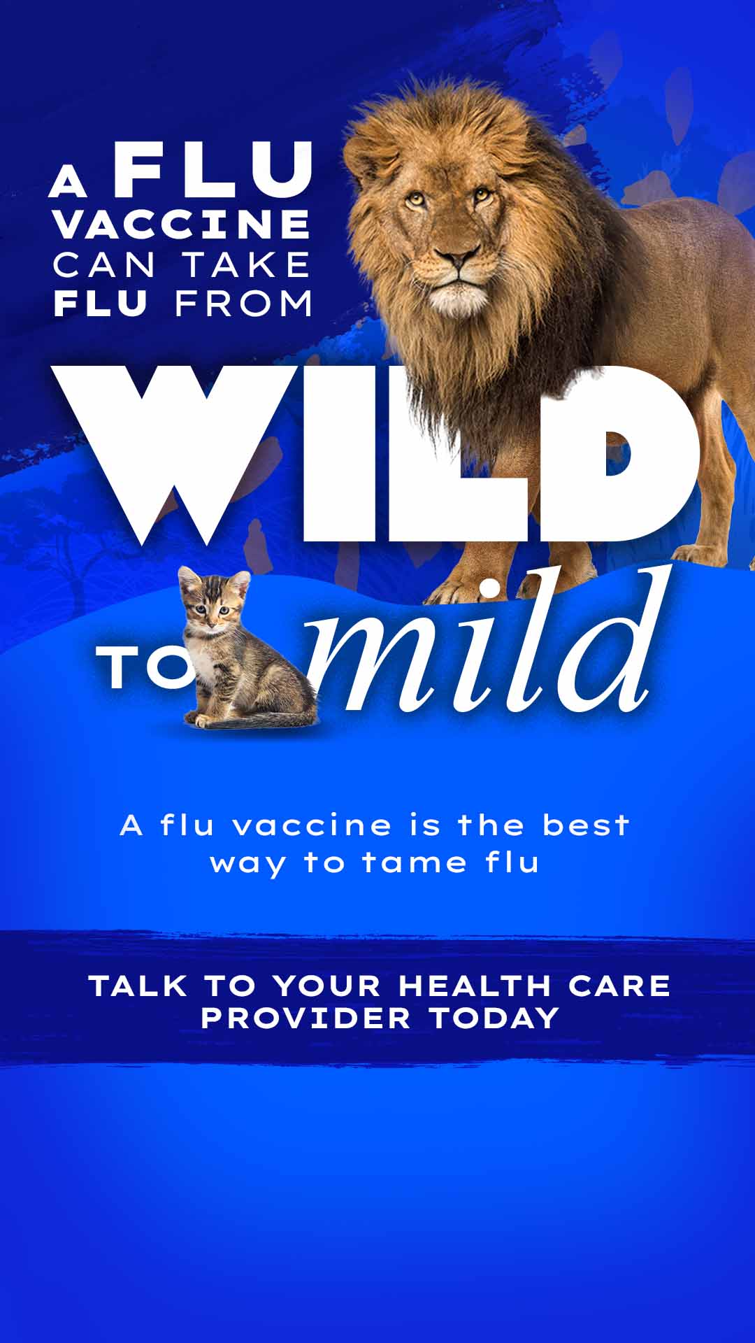 Stories-GenPop_Lion_1080x1920-c A flu vaccine can take flu from wild to mild A flu vaccine is the best way to tame flu Talk to your health care provider today.