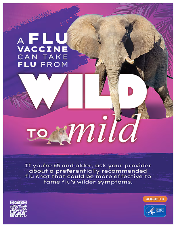 Wild to Mild Elephant A flu vaccine can take flu from Wild to Mild. If you are 65 and older, ask your provider about a preferentially recommended flu shot that could be more effective to tame flu's wilder symptoms.