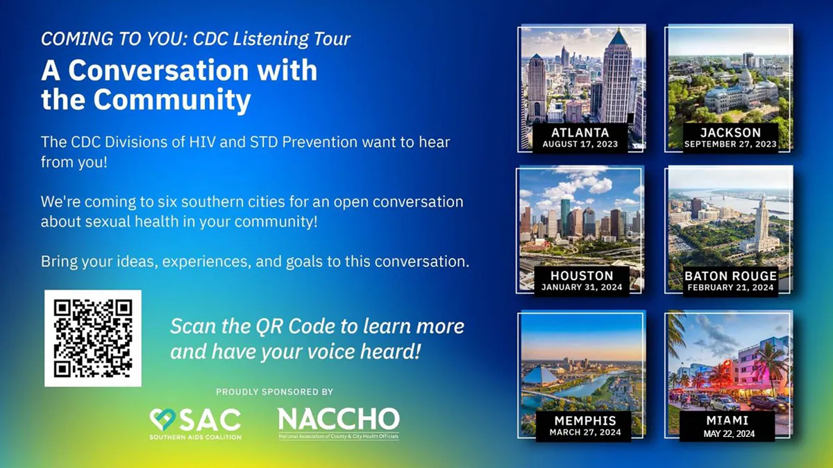 A Conversation with the Community CDC Listening tour flyer COMING TO YOU: CDC Listening Tour A Conversation with the Community The CDC Divisions of HIV and STD Prevention want to hear from you! We’re coming to six southern cities for an open conversation about sexual health in your community! Bring your ideas, experiences, and goals to this conversation. Scan the QR Code to learn more and have your voice heard! PROUDLY SPONSORED BY SAC Southern AIDS Coalition NACCHO National Association of County & City Health Officials ATLANTA AUGUST 17, 2023 JACKSON SEPTEMBER 27, 2023 HOUSTON JANUARY 31, 2024 BATON ROUGE FEBRUARY 21, 2024 MEMPHIS MARCH 27, 2024 MIAMI MAY 22, 2024