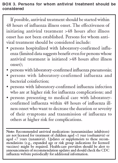 BOX 3. Persons for whom antiviral treatment should be considered
If possible, antiviral treatment should be started within 48 hours of influenza illness onset. The effectiveness of initiating antiviral treatment >48 hours after illness onset has not been established. Persons for whom antiviral
treatment should be considered include:
•
persons hospitalized with laboratory-confirmed influenza
(limited data suggests benefit even for persons whose antiviral treatment is initiated >48 hours after illness onset);
•
persons with laboratory-confirmed influenza pneumonia;
•
persons with laboratory-confirmed influenza and bacterial coinfection;
•
persons with laboratory-confirmed influenza infection who are at higher risk for influenza complications; and
•
persons presenting to medical care with laboratory-confirmed influenza within 48 hours of influenza illness
onset who want to decrease the duration or severity of their symptoms and transmission of influenza to others at higher risk for complications.
Note: Recommended antiviral medications (neuraminidase inhibitors) are not licensed for treatment of children aged <1 year (oseltamivir) or aged <7 years (zanamivir). Updates or supplements to these recommendations
(e.g., expanded age or risk group indications for licensed vaccines) might be required. Health-care providers should be alert to announcements of recommendation updates and should check the CDC influenza website periodically for additional information.