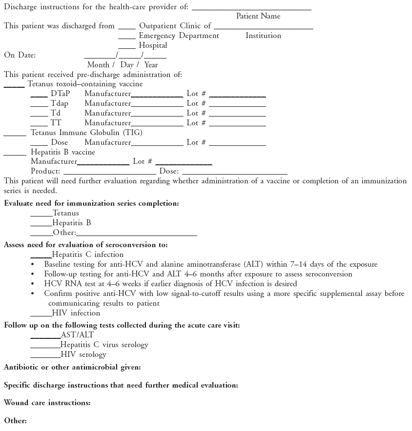 Discharge instructions for the health-care provider of: ____________________________
Patient Name
This patient was discharged from ____ Outpatient Clinic of _______________________
____ Emergency Department Institution
____ Hospital
On Date: _______/_____/_____
Month / Day / Year
This patient received pre-discharge administration of:
_____ Tetanus toxoid–containing vaccine
____ DTaP Manufacturer____________ Lot # _____________
____ Tdap Manufacturer____________ Lot # _____________
____ Td Manufacturer____________ Lot # _____________
____ TT Manufacturer____________ Lot # _____________
_____ Tetanus Immune Globulin (TIG)
____ Dose Manufacturer____________ Lot # _____________
_____ Hepatitis B vaccine
Manufacturer____________ Lot # _____________
Product: _____________________ Dose: ________________________
This patient will need further evaluation regarding whether administration of a vaccine or completion of an immunization
series is needed.
Evaluate need for immunization series completion:
_____Tetanus
_____Hepatitis B
_____Other:___________________________
Assess need for evaluation of seroconversion to:
_____Hepatitis C infection
• Baseline testing for anti-HCV and alanine aminotransferase (ALT) within 7–14 days of the exposure
• Follow-up testing for anti-HCV and ALT 4–6 months after exposure to assess seroconversion
• HCV RNA test at 4–6 weeks if earlier diagnosis of HCV infection is desired
• Confirm positive anti-HCV with low signal-to-cutoff results using a more specific supplemental assay before
communicating results to patient
_____HIV infection
Follow up on the following tests collected during the acute care visit:
_______AST/ALT
_______Hepatitis C virus serology
_______HIV serology
Antibiotic or other antimicrobial given:
Specific discharge instructions that need further medical evaluation:
Wound care instructions:
Other: