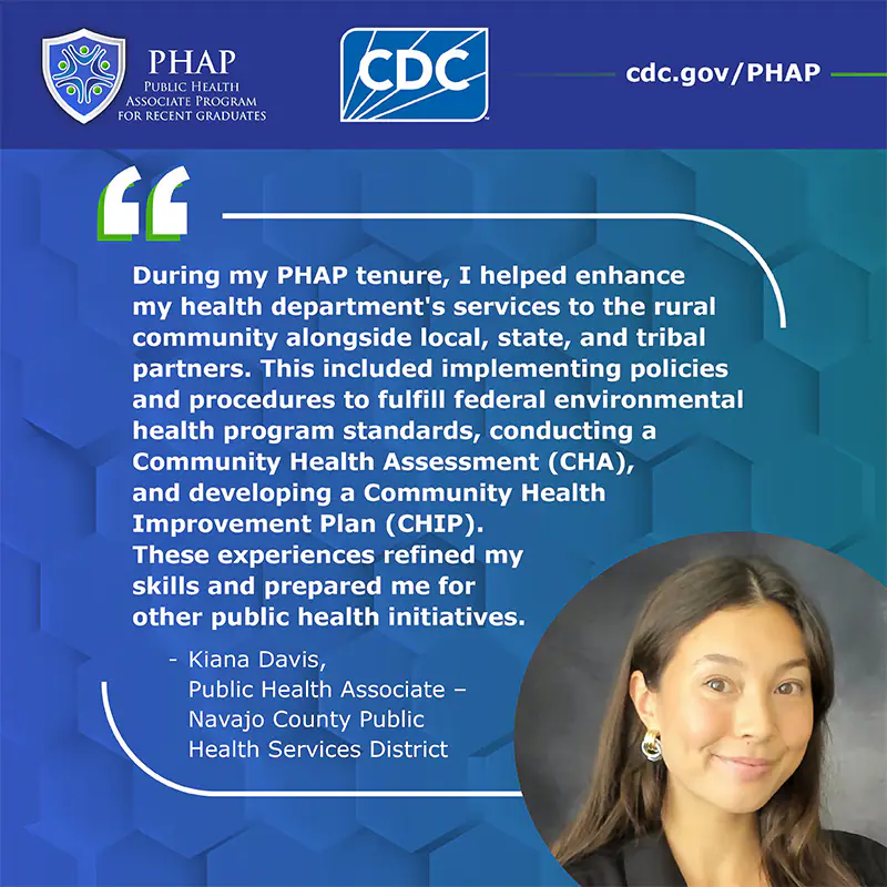 Kiana Davis Testimonial During my PHAP tenure, I helped enhance my health department's services to the rural community alongside local, state, and tribal partners. This included implementing policies and procedures to fulfill federal environmental health program standards, conducting a Community Health Assessment (CHA), and developing a Community Health Improvement Plan (CHIP). These experiences refined my skills and prepared me for other public health initiatives.
