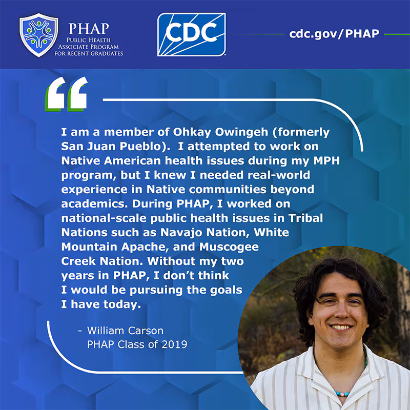 William Carson PHAP Testimonial I am a member of Ohkay Owingeh (formerly San Juan Pueblo). I attempted to work on Native American health issues during my MPH program, but I knew I needed real-world experience in Native communities beyond academics. During PHAP, I worked on national-scale public health issues in Tribal Nations such as Navajo Nation, White Mountain Apache, and Muscogee Creek Nation. Without my two years in PHAP, I don’t think I would be pursuing the goals I have today.