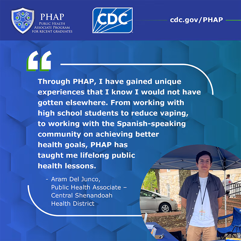 Aram Del Junco Testimonial Through PHAP, I have gained unique experiences that I know I would not have gotten elsewhere. From working with high school students to reduce vaping, to working with the Spanish-speaking on achieving better health goals, PHAP has taught me lifelong public health lessons