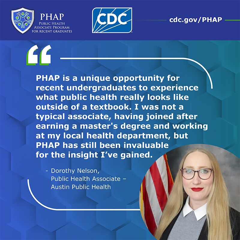 Dorothy Nelson PHAP Testimonial PHAP is a unique opportunity for recent undergraduates to experience what public health really looks like outside of a textbook. I was not a typical associate, having joined after earning a master's degree and working at my local health department, but PHAP has still been invaluable for the insight I've gained.