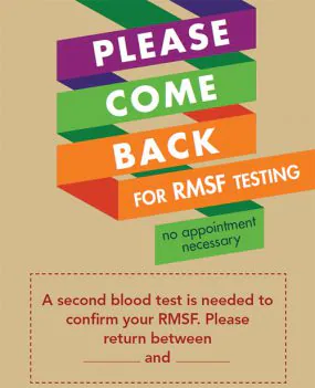 Poster: Please come back for RMSF testing. No appointment necessary. A second blood test is needed to confirm your RMSF. Please return between _____ and ______. For questions please call...